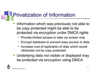 HKUST Business School
22
Privatization of Information
 Information which was previously not able to
be copy protected might be able to be
protected via encryption under DMCA rights
 Provide limited access to data via screen only
 Encrypt database to prevent easy access to data
 Increase cost of replication of data which would
otherwise not be copy protected
 Underlying data not visible or displayed may
be protected via encryption using DMCA
 