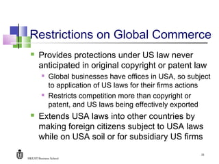 HKUST Business School
23
Restrictions on Global Commerce
 Provides protections under US law never
anticipated in original copyright or patent law
 Global businesses have offices in USA, so subject
to application of US laws for their firms actions
 Restricts competition more than copyright or
patent, and US laws being effectively exported
 Extends USA laws into other countries by
making foreign citizens subject to USA laws
while on USA soil or for subsidiary US firms
 