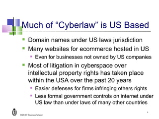 HKUST Business School
4
Much of “Cyberlaw” is US Based
 Domain names under US laws jurisdiction
 Many websites for ecommerce hosted in US
 Even for businesses not owned by US companies
 Most of litigation in cyberspace over
intellectual property rights has taken place
within the USA over the past 20 years
 Easier defenses for firms infringing others rights
 Less formal government controls on internet under
US law than under laws of many other countries
 