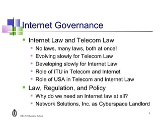 HKUST Business School
6
Internet Governance
 Internet Law and Telecom Law
 No laws, many laws, both at once!
 Evolving slowly for Telecom Law
 Developing slowly for Internet Law
 Role of ITU in Telecom and Internet
 Role of USA in Telecom and Internet Law
 Law, Regulation, and Policy
 Why do we need an Internet law at all?
 Network Solutions, Inc. as Cyberspace Landlord
 