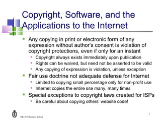 HKUST Business School
7
Copyright, Software, and the
Applications to the Internet
 Any copying in print or electronic form of any
expression without author’s consent is violation of
copyright protections, even if only for an instant
 Copyright always exists immediately upon publication
 Rights can be waived, but need not be asserted to be valid
 Any copying of expression is violation, unless exception
 Fair use doctrine not adequate defense for Internet
 Limited to copying small percentage only for non-profit use
 Internet copies the entire site many, many times
 Special exceptions to copyright laws created for ISPs
 Be careful about copying others’ website code!
 