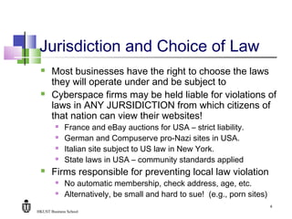 HKUST Business School
8
Jurisdiction and Choice of Law
 Most businesses have the right to choose the laws
they will operate under and be subject to
 Cyberspace firms may be held liable for violations of
laws in ANY JURSIDICTION from which citizens of
that nation can view their websites!
 France and eBay auctions for USA – strict liability.
 German and Compuserve pro-Nazi sites in USA.
 Italian site subject to US law in New York.
 State laws in USA – community standards applied
 Firms responsible for preventing local law violation
 No automatic membership, check address, age, etc.
 Alternatively, be small and hard to sue! (e.g., porn sites)
 