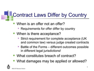 HKUST Business School
9
Contract Laws Differ by Country
 When is an offer not an offer?
 Requirements for offer differ by country
 When is there acceptance?
 Strict requirement for complete acceptance (UK
and common law) versus judge created contracts
 Battle of the Forms – different outcomes possible
in different legal jurisdictions!
 What constitutes breach of contract?
 What damages may be applied or allowed?
 