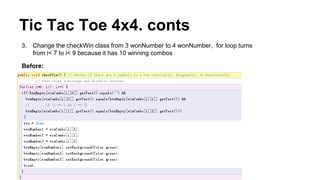 Tic Tac Toe 4x4. conts
3. Change the checkWin class from 3 wonNumber to 4 wonNumber, for loop turns
from i< 7 to i< 9 because it has 10 winning combos
Before:
 