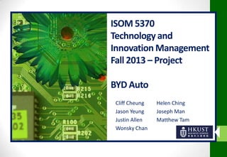 ISOM 5370
Technology and
Innovation Management
Fall 2013 – Project
BYD Auto
Cliff Cheung
Jason Yeung
Justin Allen
Wonsky Chan

Helen Ching
Joseph Man
Matthew Tam

 