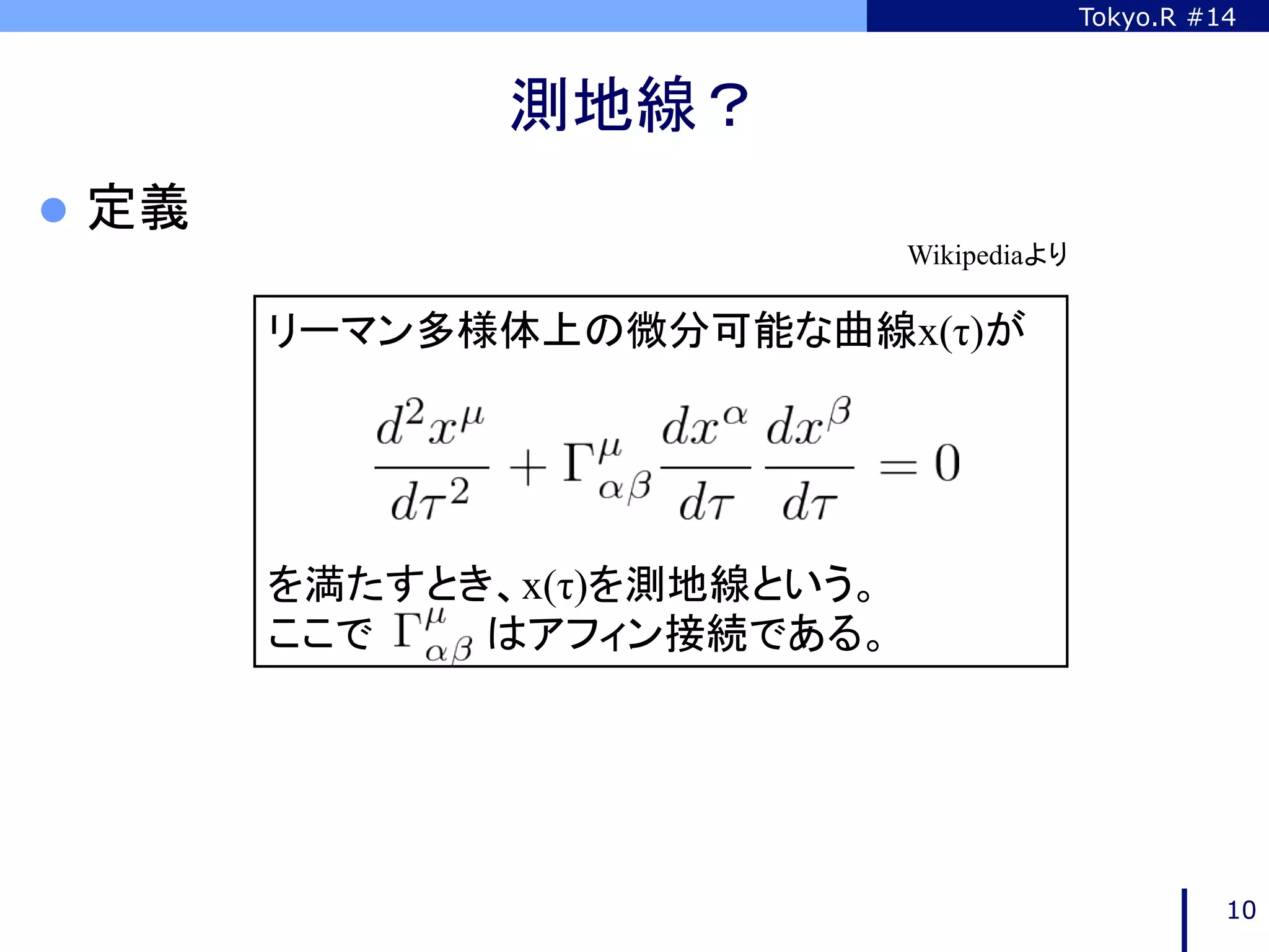 Tokyo.R #14



                  測地線？	
l  定義	
                              Wikipediaより	

           リーマン多様体上の微分可能な曲線x(τ)が




           を満たすとき、x(τ)を測地線という。
           ここで　　　　はアフィン接続である。	




                                                    10
 