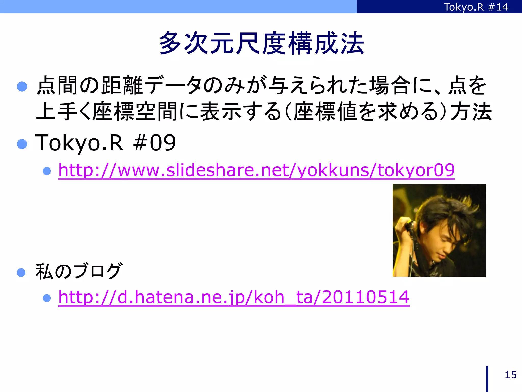 Tokyo.R #14



                  多次元尺度構成法	
l  点間の距離データのみが与えられた場合に、点を
    上手く座標空間に表示する（座標値を求める）方法
l  Tokyo.R #09
      l  http://www.slideshare.net/yokkuns/tokyor09




l    私のブログ
      l  http://d.hatena.ne.jp/koh_ta/20110514
	

                                                            15
 