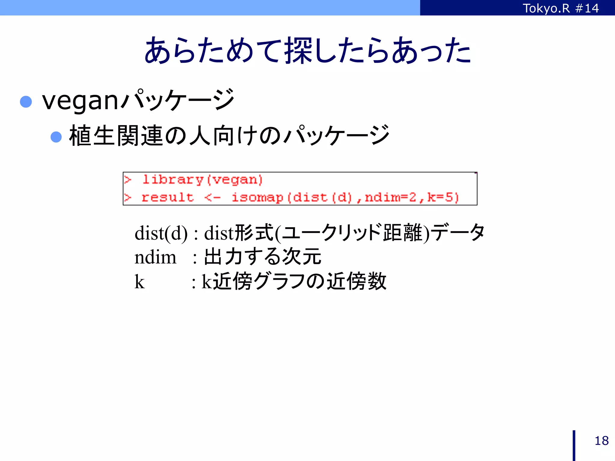 Tokyo.R #14



        あらためて探したらあった	
l  veganパッケージ
 l  植生関連の人向けのパッケージ	




       dist(d) : dist形式(ユークリッド距離)データ
       ndim : 出力する次元
       k       : k近傍グラフの近傍数	




                                                 18
 