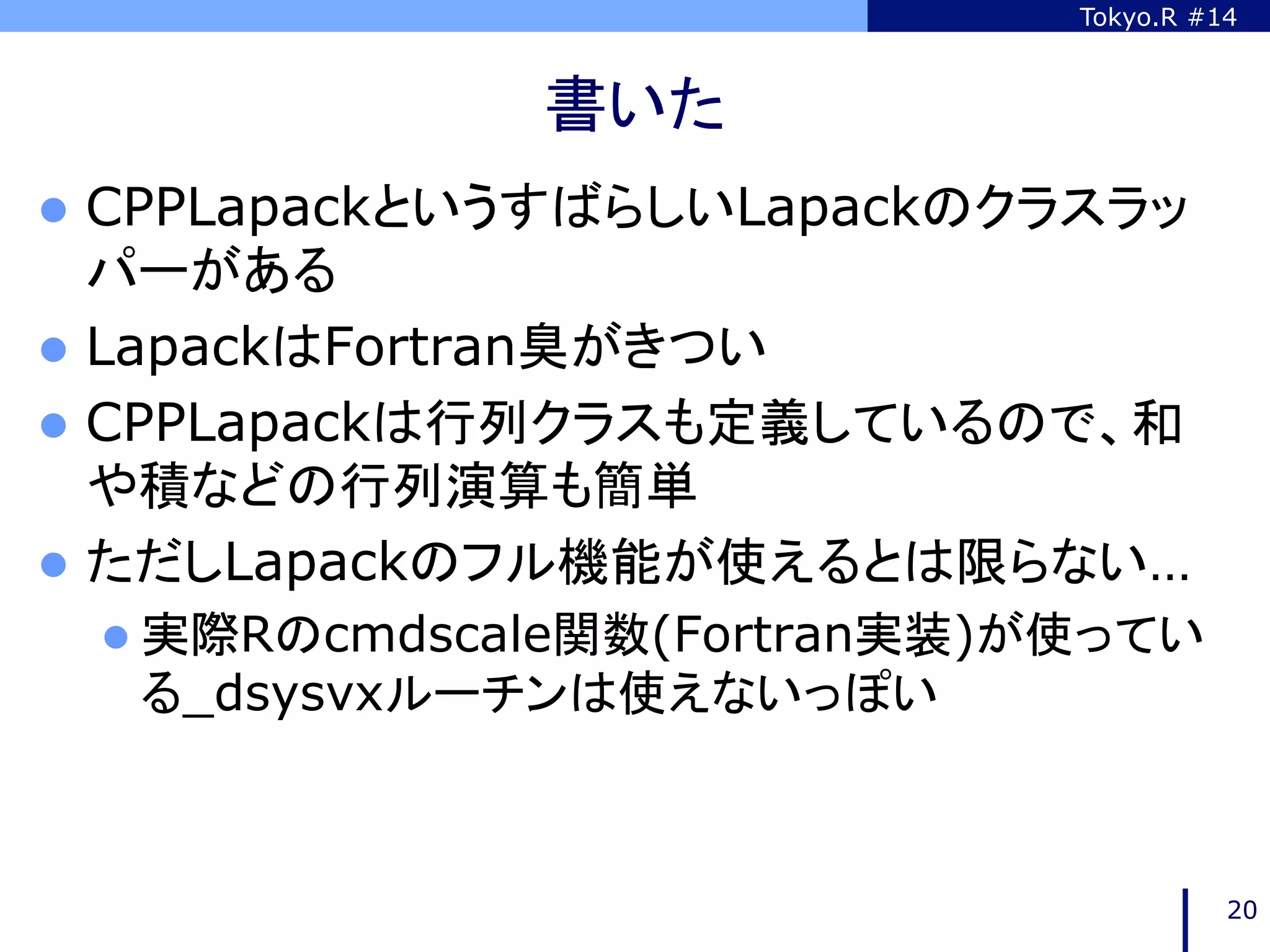 Tokyo.R #14



              書いた	
l  CPPLapackというすばらしいLapackのクラスラッ
    パーがある
l  LapackはFortran臭がきつい
l  CPPLapackは行列クラスも定義しているので、和
    や積などの行列演算も簡単
l  ただしLapackのフル機能が使えるとは限らない…
 l  実際Rのcmdscale関数(Fortran実装)が使ってい
  る_dsysvxルーチンは使えないっぽい	



                                         20
 
