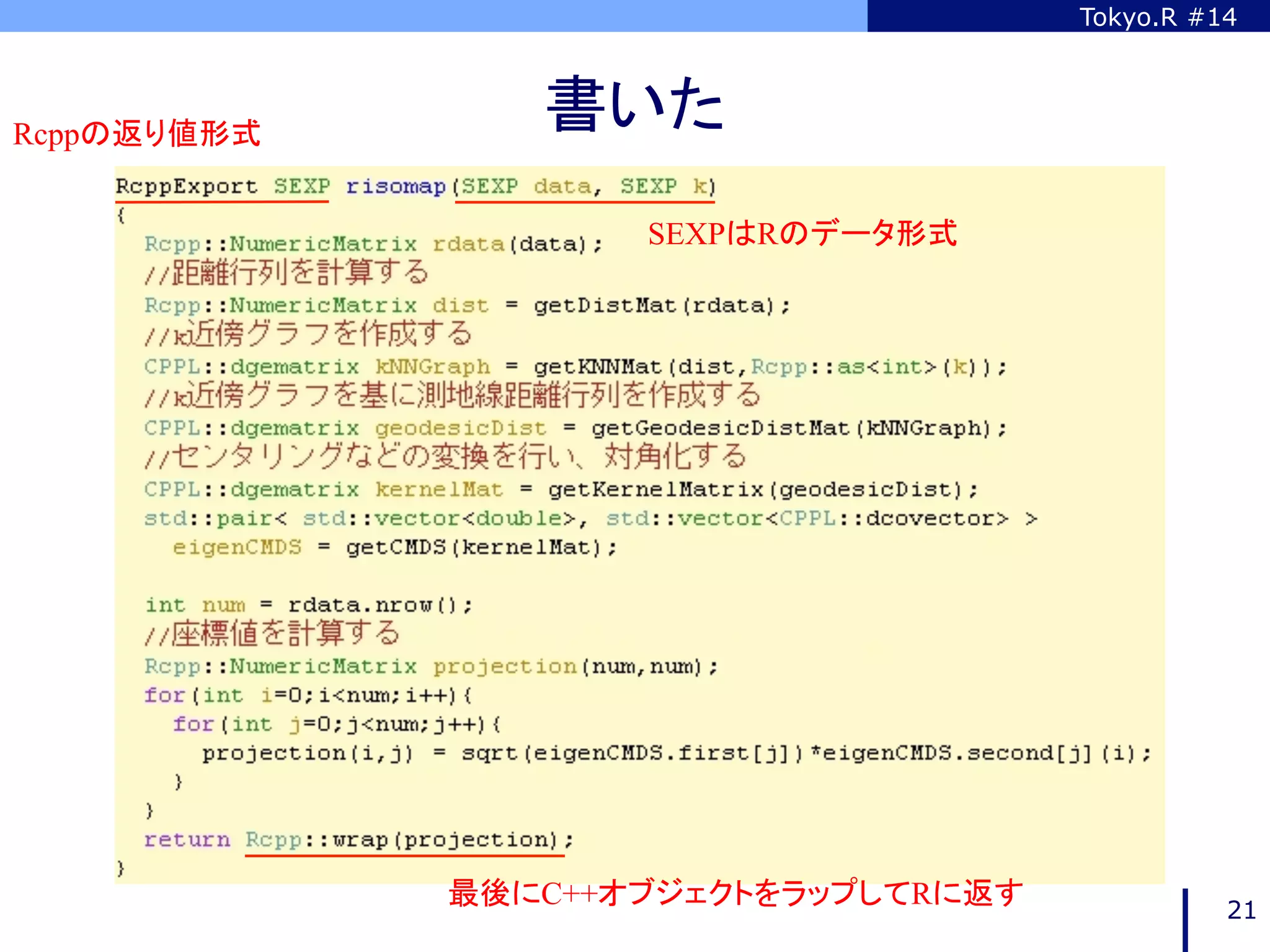 Tokyo.R #14



Rcppの返り値形式	
                  書いた	
                       SEXPはRのデータ形式	




               最後にC++オブジェクトをラップしてRに返す	
             21
 