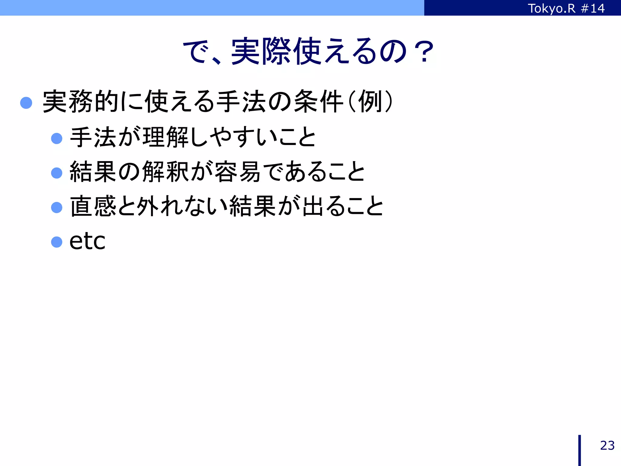 Tokyo.R #14



           で、実際使えるの？	
l  実務的に使える手法の条件（例）
 l  手法が理解しやすいこと
 l  結果の解釈が容易であること
 l  直感と外れない結果が出ること
 l  etc




                                   23
 