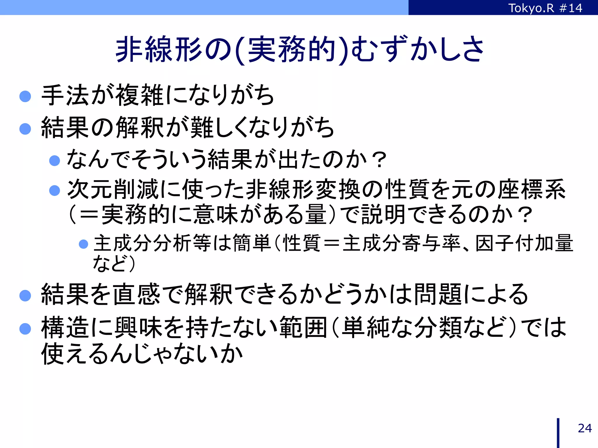 Tokyo.R #14



     非線形の(実務的)むずかしさ	
l  手法が複雑になりがち
l  結果の解釈が難しくなりがち
 l  なんでそういう結果が出たのか？
 l  次元削減に使った非線形変換の性質を元の座標系
  （＝実務的に意味がある量）で説明できるのか？
   l  主成分分析等は簡単（性質＝主成分寄与率、因子付加量
    など）
l  結果を直感で解釈できるかどうかは問題による
l  構造に興味を持たない範囲（単純な分類など）では
 使えるんじゃないか	

                                      24
 