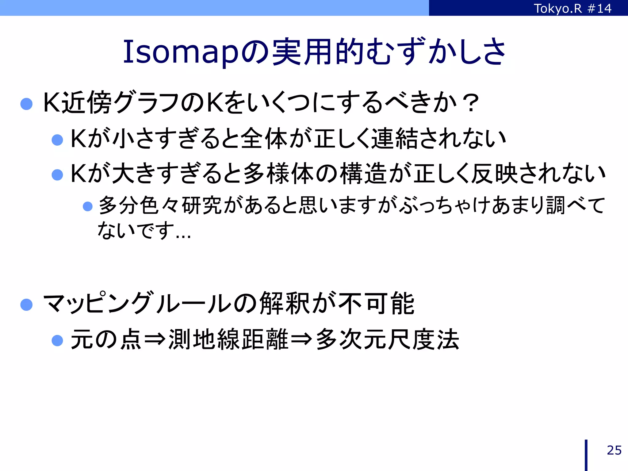 Tokyo.R #14



     Isomapの実用的むずかしさ	
l  K近傍グラフのKをいくつにするべきか？
 l  Kが小さすぎると全体が正しく連結されない
 l  Kが大きすぎると多様体の構造が正しく反映されない
   l  多分色々研究があると思いますがぶっちゃけあまり調べて
   ないです…


l  マッピングルールの解釈が不可能
 l  元の点⇒測地線距離⇒多次元尺度法	




                                      25
 