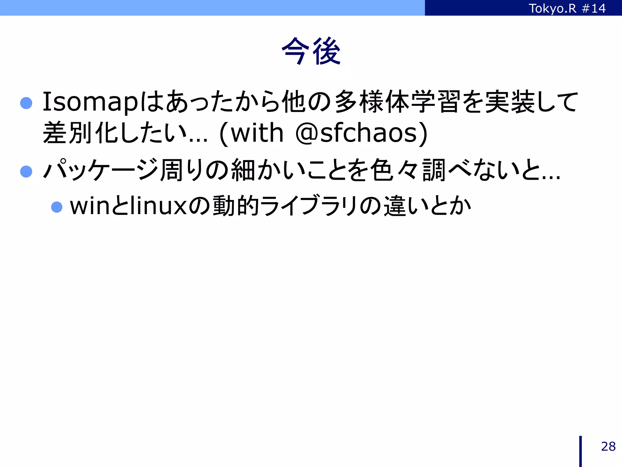 Tokyo.R #14



               今後	
l  Isomapはあったから他の多様体学習を実装して
    差別化したい… (with @sfchaos)
l  パッケージ周りの細かいことを色々調べないと…
 l  winとlinuxの動的ライブラリの違いとか




                                        28
 