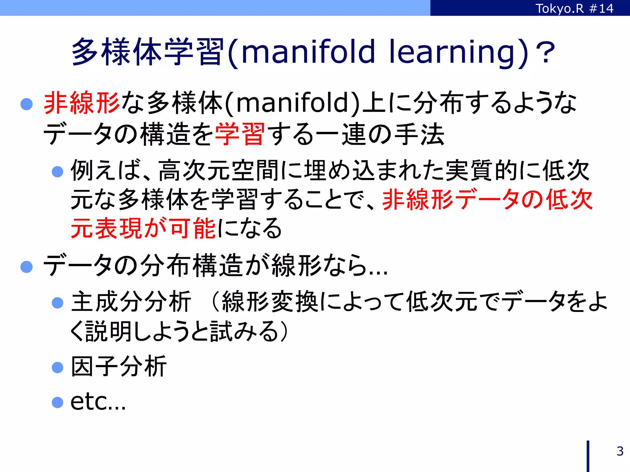 Tokyo.R #14



  多様体学習(manifold learning)？	
l  非線形な多様体(manifold)上に分布するような
 データの構造を学習する一連の手法
 l  例えば、高次元空間に埋め込まれた実質的に低次
  元な多様体を学習することで、非線形データの低次
  元表現が可能になる
l  データの分布構造が線形なら…
 l  主成分分析　（線形変換によって低次元でデータをよ
     く説明しようと試みる）
 l  因子分析
 l  etc…

                                         3
 