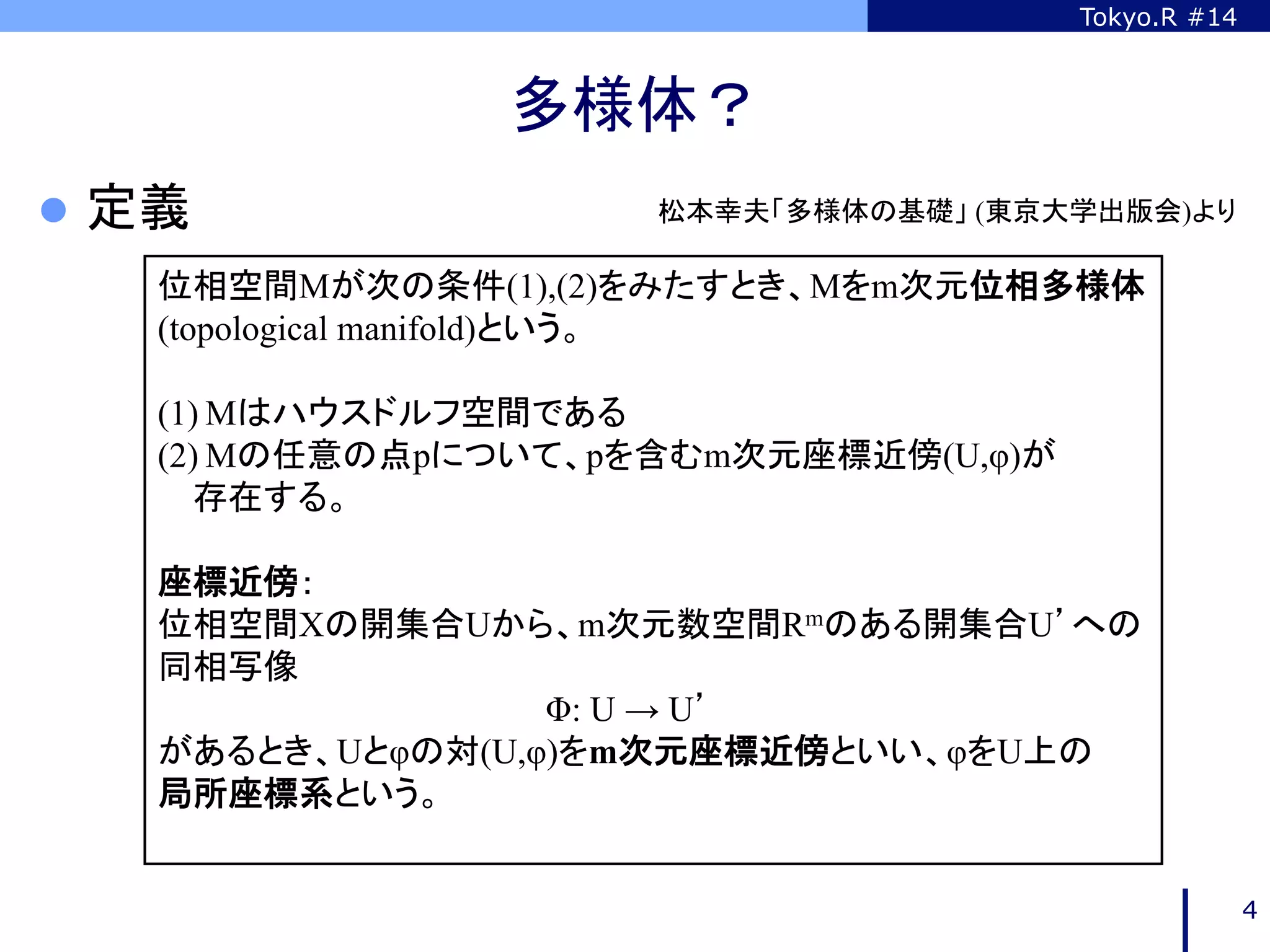 Tokyo.R #14



                 多様体？	
l  定義	
               松本幸夫「多様体の基礎」 (東京大学出版会)より	

     位相空間Mが次の条件(1),(2)をみたすとき、Mをm次元位相多様体
     (topological manifold)という。

     (1) Mはハウスドルフ空間である
     (2) Mの任意の点pについて、pを含むm次元座標近傍(U,φ)が
        存在する。

     座標近傍：
     位相空間Xの開集合Uから、m次元数空間Rmのある開集合U’への
     同相写像
                    Φ: U → U’
     があるとき、Uとφの対(U,φ)をm次元座標近傍といい、φをU上の
     局所座標系という。
     	

                                                       4
 