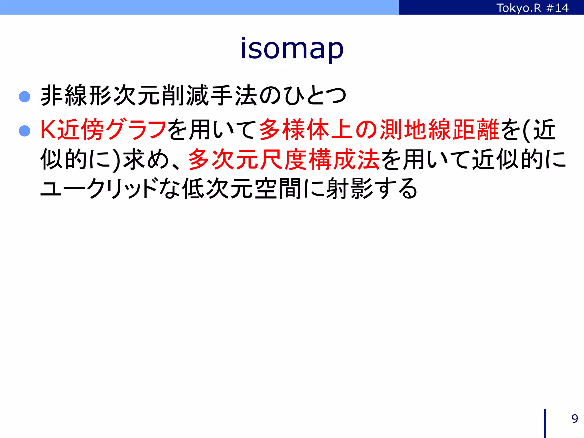 Tokyo.R #14



           isomap
l  非線形次元削減手法のひとつ
l  K近傍グラフを用いて多様体上の測地線距離を(近
 似的に)求め、多次元尺度構成法を用いて近似的に
 ユークリッドな低次元空間に射影する	




                                     9
 