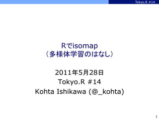 Tokyo.R #14




     Rでisomap
  （多様体学習のはなし）	

     2011年5月28日
      Tokyo.R #14
Kohta Ishikawa (@_kohta)


                                         1
 