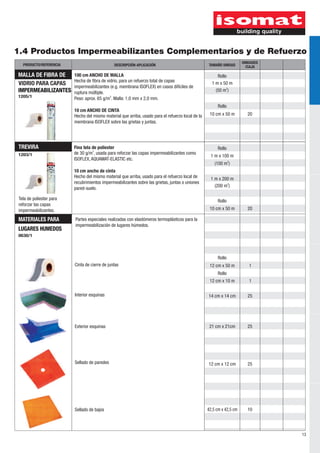 1.4 Productos Impermeabilizantes Complementarios y de Refuerzo 
13 
PRODUCTO/REFERENCIA DESCRIPCIÓN-APLICACIÓN TAMAÑO UNIDAD UNIDADES 
TREVIRA 
Rollo 
Rollo 
Tela de poliester para Rollo 
reforzar las capas 
impermeabilizantes. 
0630/1 
Rollo 
1 m x 100 m 
2 (100 m ) 
1 m x 200 m 
2 (200 m ) 
12 cm x 50 m 1 
1 
25 
25 
25 
10 
12 cm x 10 m 
14 cm x 14 cm 
21 cm x 21cm 
12 cm x 12 cm 
42,5 cm x 42,5 cm 
Partes especiales realizadas con elastómeros termoplásticos para la 
impermeabilización de lugares húmedos. 
Cinta de cierre de juntas 
Interior esquinas 
Exterior esquinas 
Sellado de paredes 
Sellado de bajos 
Rollo 
Rollo 
MATERIALES PARA 
LUGARES HUMEDOS 
20 
1203/1 
10 cm x 50 m 
1205/1 
1 m x 50 m 
2 (50 m ) 
20 
MALLA DE FIBRA DE 
VIDRIO PARA CAPAS 
IMPERMEABILIZANTES 
10 cm x 50 m 
/CAJA 
100 cm ANCHO DE MALLA 
Hecha de fibra de vidrio, para un refuerzo total de capas 
impermeabilizantes (e.g. membrana ISOFLEX) en casos difíciles de 
ruptura múltiple. 
2 Peso: aprox. 65 g/m . Malla: 1,0 mm x 2,0 mm. 
10 cm ANCHO DE CINTA 
Hecho del mismo material que arriba, usado para el refuerzo local de la 
membrana ISOFLEX sobre las grietas y juntas. 
Fina tela de poliester 
2 de 30 g/m , usada para reforzar las capas impermeabilizantes como 
ISOFLEX, AQUAMAT-ELASTIC etc. 
10 cm ancho de cinta 
Hecho del mismo material que arriba, usado para el refuerzo local de 
recubrimientos impermeabilizantes sobre las grietas, juntas o uniones 
pared-suelo. 
 