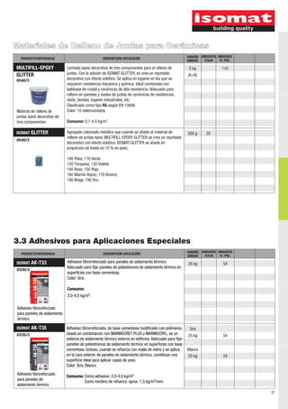 37 
Materiales de Relleno de Juntas para Cerámicas 
PRODUCTO/REFERENCIA DESCRIPCIÓN-APLICACIÓN UNIDAD UNIDADES 
ISOMAT GLITTER Agregado coloreado metálico que cuando se añade al material de 
TAMAÑO 
3.3 Adhesivos para Aplicaciones Especiales 
/CAJA 
PRODUCTO/REFERENCIA DESCRIPCIÓN-APLICACIÓN UNIDAD UNIDADES 
ISOMAT AK-T33 
0335/3 
UNIDADES 
/E.-PAL. 
25 kg 54 
ISOMAT AK-T35 
0335/3 54 
54 
Gris 
25 kg 
Blanco 
25 kg 
Adhesivo fibroreforzado 
para paneles de aislamiento 
térmico 
Adhesivo fibroreforzado 
para paneles de 
aislamiento térmico 
Adhesivo fibrorreforzado para paneles de aislamiento térmico. 
Adecuado para fijar paneles de poliestirenos de aislamiento térmico en 
superficies con base cementosa. 
Color: Gris. 
Consumo: 
3,0-4,0 kg/m². 
Adhesivo fibrorreforzado, de base cementosa modificado con poliḿ eros. 
Usado en combinación con MARMOCRET PLUS y MARMOCRYL, es un 
sistema de aislamiento térmico externo en edificios. Adecuado para fijar 
paneles de poliestirenos de aislamiento térmico en superficies con base 
cementosa. Incluso, cuando se refuerza con malla de vidrio y se aplica 
en la cara exterior de paneles de aislamiento térmico, constituye una 
superficie ideal para aplicar capas de yeso. 
Color: Gris, Blanco. 
Consumo: Como adhesivo: 3,0-4,0 kg/m². 
Como mortero de refuerzo: aprox. 1,5 kg/m²/mm. 
UNIDADES 
/E.-PAL. 
TAMAÑO 
/CAJA 
0540/3 
relleno de juntas epoxi MULTIFILL-EPOXY GLITTER se crea un rejuntado 
decorativo con efecto estético. ISOMAT-GLITTER se añade en 
proporción de hasta un 10 % en peso. 
100 Plata, 110 Verde 
120 Τurquesa, 130 Violeta 
140 Rosa, 150 Rojo 
160 Marrón Rojizo, 170 Bronce 
180 Beige, 190 Oro. 
200 g 20 
MULTIFILL-EPOXY 
GLITTER 
0540/3 
Material de relleno de 
juntas epoxi decorativo de 
tres componentes 
Lechada epoxi decorativa de tres componentes para el relleno de 
juntas. Con la adición de ISOMAT-GLITTER, se crea un rejuntado 
decorativo con efecto estético. Se aplica en lugares en los que se 
requieren resistencia mecánica y química. Ideal combinado con 
baldosas de cristal y cerámicas de alta resistencia. Adecuado para 
relleno en paredes y suelos de juntas de cerámicas de residencias, 
clubs, tiendas, lugares industriales, etc. 
Clasificado como tipo RG según EN 13888. 
Color: 10 seleccionados. 
2 Consumo: 0,1-4,0 kg/m . 
2 kg 110 
(A+B) 
 