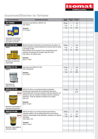 Impermeabilizantes de Terrazas 
PRODUCTO/REFERENCIA DESCRIPCIÓN-APLICACIÓN UNIDAD UNIDADES 
0206/1 
Imprimacioń de membrana 
elastomérica impermeable 
para aplicar con brocha 
ISOFLEX-PU 500 
0226/1 
Membrana de poliuretano 
impermeable 
PRIMER-PU 100 
0227/1 
Imprimación de 
ISOFLEX-PU 500 
Imprimacioń para ISOFLEX e ISOFLEX-T25. 
Color: Blanco. 
Consumo: 
2 0,2-0,3 kg/m . 
Membrana liq́ uida de poliuretano monocomponente para aplicar con 
brocha. Usada para la impermeabilizacioń de terrazas, libres de juntas 
y permeable al vapor. 
Está certificado con el marcado CE como recubrimiento para la 
protección de superficies de hormigón, según EN 1504-2. 
Color: Blanco, Gris, Marrón rojizo. 
Consumo: 
2 Aprox.1,5 kg/m . 
Imprimacioń para ISOFLEX-PU 500. 
Color: Transparente. 
Consumo: 
2 0,2-0,3 kg/m . 
UNIDADES 
/E.-PAL. 
TAMAÑO 
/CAJA 
ISOFLEX-PU 550 es una membrana liquida de poliuretano 
bicomponente impermeable, libre de disolventes apta para la 
impermeabilización de terrazas y balcones, tanto para exposición a la 
intemperie o para ser revestida con baldosa cerámica o paneles de 
aislamiento. Puede ser aplicada en interiores al ser inodora. 
Color: Gris. 
Consumo: 
2 Aprox.1,5 kg/m . 
ISOFLEX-PU 550 
0227/1 
Membrana impermeable de 
poliuretano bicomponente 
ISOFLEX-PU 600 
0227/1 
Membrana impermeable de 
poliuretano alifático 
ISOFLEX-PU 600 es una membrana liquida impermeable de 
poliuretano alifático. Una vez polimerizada forma una membrana 
continua e impermeable de alta elasticidad y resistencia a la radiación 
ultravioleta. 
Color: Blanco, Gris. 
Consumo: 
2 Aprox.1,5 kg/m . 
4 
12 
4 
16 
4 
12 
4 
16 
20 kg 
5 kg 
1 kg 
25 kg 
6 kg 
1 kg 
17 kg 
5 kg 
1 kg 
12,5 kg 
25 kg 
5 kg 
1 kg 
39 
72 
324 
33 
120 
320 
33 
120 
360 
39 
(A+B) 
36 
120 
360 
Íuevo 
Íuevo 
7 
ISO-PRIMER 
 