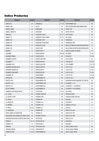 Indice Productos 
ADIFLEX-B 23 
ADINOL-DM 
ADINOL-RAPID 22 
ADINOL-RAPID 2H 22 
ADIUM 132 21 
ADIUM 145 21 
AQUAFIX 
AQUAMAT-ELASTIC 4, 9 
AQUAMAT-MONOELASTIC 4, 8 
AQUAMAT-MONOFLEX 4, 8 
ASPHALTOS 
BEVETOL-RD 
BLOCK PRIMER 55 
CEMENTO ALTA RESISTENCIA 53 
CL-CLEAN 
CL-EPOXY FLOOR 
CL-GROUT 
CL-INDUSTRY 
CL-MARBLE 
CINTA COBRE AUTOADHESIVA 89 
DOMOSIL 15, 65 
DOMOSIL-MICRO 15, 65 
90 
PRODUCTO PAGINA PRODUCTO PAGINA PRODUCTO PAGINA 
23 
ADIPLAST 23 
ADIUM 110 20 
ADIUM 130 21 
ADIUM 150 21 
DOMOSIL-S 15, 65 
DUREBOND 48 
DUROCRET 44 
DUROCRET-DECO 45, 81 
DUROCRET-DECO FINISH 45, 81 
DUROCRET-FAST 44 
DUROCRET-PENETRATE 45 
DUROCRET-PLUS 44 
DUROFLOOR 83 
DUROFLOOR 11 83 
DUROFLOOR-BI 59,82,84 
DUROFLOOR-C 84 
DUROFLOOR-CMT 83 
DUROFLOOR-CV 85 
DUROFLOOR-PSF 85 
DUROFLOOR-PU 84 
DUROFLOOR-R 
DUROFLOOR-RL 84 
DUROPRIMER 
DUROPRIMER-RL 85 
DUROPRIMER-PSF 
83 
86 
85 
DUROPRIMER-PRO 85 
5, 86 
DUROPRIMER-SG 
DUROPRIMER-W 
ELASTOTAN 
86 
14, 67 
EPOMAX-ANCHOR 49 
EPOXYPRIMER 500 86 
EXTRA-TOP CR 80 
FAST-COVER 
FD-CLEAN 
53 
63 
MALLA DE FIBRA DE VIDRIO PARA MORTEROS 77 
MALLA DE FIBRA DE VIDRIO PARA CAPAS IMPEARBILIZANTES 13 
FIX-RAPID 5, 45 
FLEXCOAT 10, 56 
FLEX-COVER 52 
FLEX MS-45 16, 66 
FLEX-PRIMER 11,57,76 
FLEX PU-20 15, 65 
FLEX PU-2K 16, 66 
FLEX PU-30 S 16, 66 
FLEX PU-40 16, 66 
FLEX PU-50 S 16, 66 
RASPADOR PARA ACABADOS DE SUELOS 88 
FLOWCRET 1-10 80 
FLOWCRET 1-10 EXPRESS 80 
FLOWCRET 3-30 EXPRESS 80 
GB-COVER 53 
ESPONJA DURA 89 
ISOCURE 24 
ISOCURE-A 25 
ISODIEN 4 PF ALU 
ISOFLEX 6 
ISOFLEX-PU 500 
9 
7 
ISOFLEX-PU 550 7 
ISOFLEX-T25 6 
ISOGUM 3V 
ISOGUM P 
9 
9 
FERROSEAL 
44 
FERROSEAL-MCI 44 
CINTA DE FIBRA DE VIDRIO 77 
ESPONJA DURA CON ASA 89 
5 
4 
AQUAMAT 
AQUAMAT-ADMIX 6, 22 
AQUAMAT-F 12 
AQUAMAT-FLEX 4, 8 
AQUAMAT-PENETRATE 5 
68 
20 
20 
BEVETOL-SPL 
BEVETOL-VZ 21 
62 
64 
63 
64 
64 
CL-MOLD 55, 63 
CL-UNIVERSAL 63 
ESPACIADORES PARA CERÁMICAS EN FORMA DE CRUZ 88 
ESPACIADORES PARA BLOQUES DE VIDRIO EN FORMA DE CRUZ 88 
DOMOSIL-POOL 15, 65 
DS-99 24 
DOMOLIT 23, 51 
DOMOLIT-TR 23 
EPOMAX-CMT 48 
EPOMAX-EK 
EPOMAX-L10 
EPOMAX-L20 
EPOMAX-LD 
47 
48 
48 
49 
EPOMAX-MT 47 
ISOFLEX-PU 600 7 
ISOLAC AQUA-GLOSS 58 
ISOLAC AQUA-PRIMER 58 
ISOLAC AQUA-SATIN 58 
AQUAMAT-SR 5 
EPOMAX-PL 
EPOMAX-STUCCO 
EPOXYCOAT 
EPOXYCOAT-AC 
EPOXYCOAT-S 
50 
47 
58 
59 
59 
59 
EPOXYCOAT-W 
EXTRA-TOP 80 
59 
86 
EPOXYCOAT-VSF 
EPOXYPRIMER-W 
BOTE DE INYECCIÓN PARA RESINA EPOXI 89 
 
