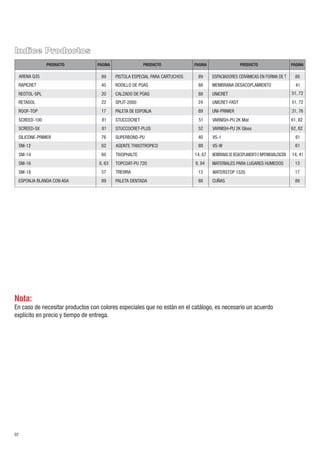 Nota:
En caso de necesitar productos con colores especiales que no están en el catálogo, es necesario un acuerdo
explícito en precio y tiempo de entrega.
92
Indice Productos
PAGINA PAGINAPAGINAPRODUCTO PRODUCTOPRODUCTO
STUCCOCRET 51
SPLIT-2000 24
STUCCOCRET-PLUS 52
SUPERBOND-PU 40
88CALZADO DE PÚAS
88RODILLO DE PÚAS
88AGENTE THIXOTROPICO
89PALETA DE ESPONJA
89ESPONJA BLANDA CON ASA
89PISTOLA ESPECIAL PARA CARTUCHOS
14, 67TIXOPHALTE
13TREVIRA
VS-1 61
WATERSTOP 1520 17
MEMBRANAS DE DESACOPLAMIENTO E IMPERMEABILIZACIÓN 14, 41
88CUÑAS
13MATERIALES PARA LUGARES HUMEDOS
51, 72UNICRET-FAST
51, 72UNICRET
31, 76UNI-PRIMER
MEMBRANA DESACOPLAMIENTO 41
88PALETA DENTADA
88ESPACIADORES CERÁMICAS EN FORMA DE T
TOPCOAT-PU 720 8, 84
VS-W 61
VARNISH-PU 2K Mat 61, 82
VARNISH-PU 2K Gloss 62, 82
SM-16 8, 63
SM-14 60
SM-18 57
REOTOL-SPL 20
RAPICRET 45
RETADOL
ROOF-TOP
SCREED-100
22
81
17
SILICONE-PRIMER 76
SCREED-SX 81
SM-12 62
89ARENA Q35
 