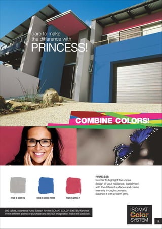 dare to make
the difference with

PRINCESS!

COMBINE COLORS!

PRINCESS
In order to highlight the unique
design of your residence, experiment
with the different surfaces and create
intensity through contrasts.
Balance it with a warm grey.
NCS S 3500-Ν

NCS S 3050-R80B

NCS S 2060-R

980 colors, countless hues! Search for the ISOMAT COLOR SYSTEM fandeck
in the different points of purchase and let your imagination make the selection.

18.

 