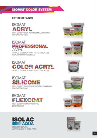 ISOMAT COLOR SYSTEM
EXTERIOR PAINTS

ISOMAT
HIGH QUALITY 100% ACRYLIC EMULSION PAINT
FOR EXTERIOR USE

ISOMAT
ACRYL
ACRYLIC EMULSION PAINT FOR EXTERIOR USE
IDEAL FOR PROFESSIONALS

ISOMAT
ACRYLIC EMULSION PAINT FOR EXTERIOR USE

ISOMAT
HIGH QUALITY SILICON ACRYLIC EMULSION PAINT
FOR EXTERIOR USE

ISOMAT
HIGH QUALITY, WATERPROOFING,
ELASTIC PAINT

ISOLAC
AQUA

PREMIUM QUALITY,
WATER-BASED, ENAMEL PAINT
20.

 