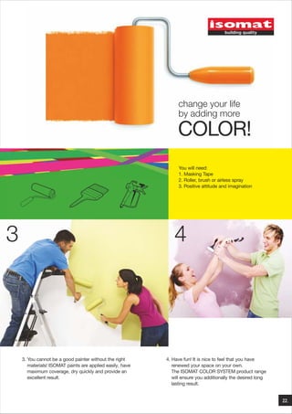change your life
by adding more

COLOR!
You will need:
1. Masking Tape
2. Roller, brush or airless spray
3. Positive attitude and imagination

3

4

3. You cannot be a good painter without the right
materials! ISOMAT paints are applied easily, have
maximum coverage, dry quickly and provide an
excellent result.

4. Have fun! It is nice to feel that you have
renewed your space on your own.
The ISOMAT COLOR SYSTEM product range
will ensure you additionally the desired long
lasting result.

22.

 