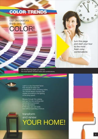 COLOR TRENDS
our decorators
think only of

COLOR!
turn this page
and start your tour
to the most
fresh color
combinations

On the following pages you will find
the most fashion forward colors and combinations.

Light is a very important factor
that should be taken into
consideration when choosing colors.
You should always choose color
shades according to the lighting
of the living space.
Browse through this catalog
and see the new exciting color
combinations proposed
by our decorators.
In this way, you can easily
and without spending a fortune

transform
and renew

YOUR HOME!
2.

 