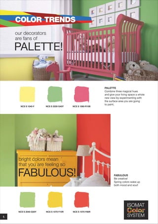 COLOR TRENDS
our decorators
are fans of

PALETTE!

NCS S 1040-Y

NCS S 2030-G40Y

NCS S 1060-R10B

PALETTE
Combine three magical hues
and give your living space a whole
new view by experimenting with
the surface area you are going
to paint.

bright colors mean
that you are feeling so

FABULOUS!

NCS S 2040-G50Y

5.

NCS S 1070-Y10R

NCS S 1070-Y80R

FABULOUS
Be creative!
Spring colors wake up
both mood and soul!

 