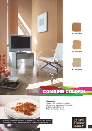 NCS S 4030-Y40R

NCS S 3030-Y30R

NCS S 3010-Y30R

COMBINE COLORS!
CAPPUCCINO
An ideal color triplet that highlights
with the same success both the classic
and the modern furnishing.
A safe and timeless choice.

980 colors, countless hues! Search for the ISOMAT COLOR SYSTEM fandeck
in the different points of purchase and let your imagination make the selection.

8.

 