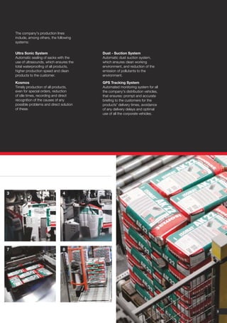 The company's production lines
    include, among others, the following
    systems:


    Ultra Sonic System                      Dust - Suction System
    Automatic sealing of sacks with the     Automatic dust suction system,
    use of ultrasounds, which ensures the   which ensures clean working
    total waterproofing of all products,    environment, and reduction of the
    higher production speed and clean       emission of pollutants to the
    products to the customer.               environment.

    Kosmos                                  GPS Tracking System
    Timely production of all products,      Automated monitoring system for all
    even for special orders, reduction      the company's distribution vehicles,
    of idle times, recording and direct     that ensures: prompt and accurate
    recognition of the causes of any        briefing to the customers for the
    possible problems and direct solution   products' delivery times, avoidance
    of these.                               of any delivery delays and optimal
                                            use of all the corporate vehicles.




3                                 4




7                                 8




                                                                                   9
 