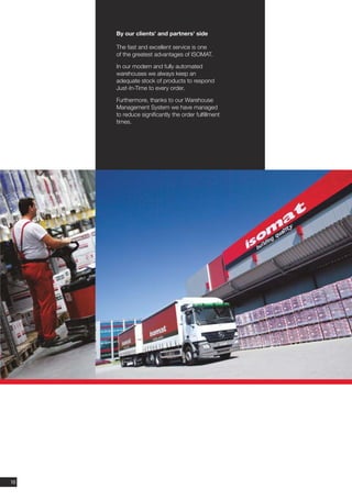 By our clients' and partners' side

     The fast and excellent service is one
     of the greatest advantages of ISOMAT.

     In our modern and fully automated
     warehouses we always keep an
     adequate stock of products to respond
     Just-In-Time to every order.

     Furthermore, thanks to our Warehouse
     Management System we have managed
     to reduce significantly the order fulfillment
     times.




10
 