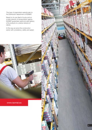 This type of organization extends also to
the Distribution department of ISOMAT.

Based on its own fleet of trucks and on
a wide network of transportation agents,
ISOMAT guarantees rapid and safe delivery
of its products to a dense network of
clients.

In this way we serve the construction
sector with consistency, safety and speed.




www.isomat.eu




                                             11
 