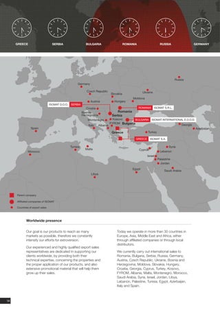 GREECE                        SERBIA                    BULGARIA                         ROMANIA                   RUSSIA                      GERMANY




                                                                                                                                    Russia
                                                      Germany

                                                              Czech Republic                              Ukraine
                                                                                   Slovakia
                                                                                                   Moldova
                                                                Austria              Hungary
                                 ISOMAT D.O.O.   SERBIA
                                                              Croatia                                   ROMANIA     ISOMAT S.R.L.
                                                           Bosnia-                     Romania
                                                           Herzegovina              Serbia
                                                               Montenegro            Kosovo      BULGARIA         ISOMAT INTERNATIONAL E.O.O.D.
                                                                                   FYROM Bulgaria
                                                               Italy     Albania                                                          Georgia
                Spain                                                                                                                               Azerbaijan
                                                                                    Greece                   Turkey

                                                                                                    GREECE       ISOMAT S.A.

                                                 Tunisia                                                                       Syria
                                                             Malta                                      Cyprus
              Morocco                                                                                                   Lebanon
                                                                                                             Israel
                                                                                                                      Palaistine
                                                                                                                        Jordan
                                                                                                  Egypt
                                                                                                                           Saudi Arabia
                                                                 Libya




     Parent company

     Affiliated companies of ISOMAT

     Countries of export sales




            Worldwide presence

            Our goal is our products to reach as many                                  Today we operate in more than 30 countries in
            markets as possible, therefore we constantly                               Europe, Asia, Middle East and Africa, either
            intensify our efforts for extroversion.                                    through affiliated companies or through local
                                                                                       distributors.
            Our experienced and highly qualified export sales
            representatives are dedicated in supporting our                            We currently carry out international sales to
            clients worldwide, by providing both their                                 Romania, Bulgaria, Serbia, Russia, Germany,
            technical expertise, concerning the properties and                         Austria, Czech Republic, Ukraine, Bosnia and
            the proper application of our products, and also                           Herzegovina, Moldova, Slovakia, Hungary,
            extensive promotional material that will help them                         Croatia, Georgia, Cyprus, Turkey, Kosovo,
            grow up their sales.                                                       FYROM, Albania, Malta, Montenegro, Morocco,
                                                                                       Saudi Arabia, Syria, Israel, Jordan, Libya,
                                                                                       Lebanon, Palestine, Tunisia, Egypt, Azerbaijan,
                                                                                       Italy and Spain.



14
 