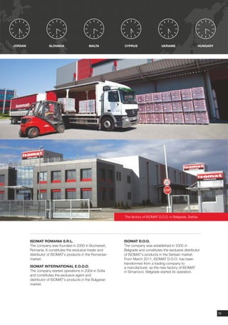 JORDAN               SLOVAKIA                  MALTA         CYPRUS                  UKRAINE                 HUNGARY




                                                             The factory of ISOMAT D.O.O. in Belgrade, Serbia.




         ISOMAT ROMANIA S.R.L.                               ISOMAT D.O.O.
         The company was founded in 2000 in Bucharest,       The company was established in 2005 in
         Romania. It constitutes the exclusive trader and    Belgrade and constitutes the exclusive distributor
         distributor of ISOMAT's products in the Romanian    of ISOMAT's products in the Serbian market.
         market.                                             From March 2011, ISOMAT D.O.O. has been
                                                             transformed from a trading company to
         ISOMAT INTERNATIONAL E.O.O.D.                       a manufacturer, as the new factory of ISOMAT
         The company started operations in 2004 in Sofia     in Simanovci, Belgrade started its operation.
         and constitutes the exclusive agent and
         distributor of ISOMAT's products in the Bulgarian
         market.




                                                                                                                       15
 