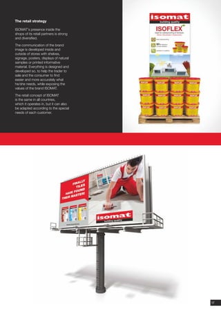 The retail strategy

ISOMAT's presence inside the
shops of its retail partners is strong
and diversified.

The communication of the brand
image is developed inside and
outside of stores with shelves,
signage, posters, displays of natural
samples or printed informative
material. Everything is designed and
developed so, to help the trader to
sale and the consumer to find
easier and more accurately what
he/she needs, while exposing the
values of the brand ISOMAT.

The retail concept of ISOMAT
is the same in all countries,
which it operates in, but it can also
be adapted according to the special
needs of each customer.




                                         17
 