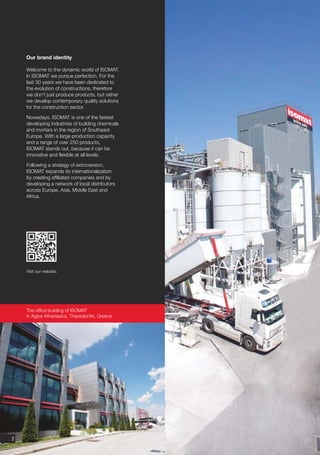 Our brand identity

    Welcome to the dynamic world of ISOMAT.
    In ISOMAT we pursue perfection. For the
    last 30 years we have been dedicated to
    the evolution of constructions, therefore
    we don't just produce products, but rather
    we develop contemporary quality solutions
    for the construction sector.

    Nowadays, ISOMAT is one of the fastest
    developing industries of building chemicals
    and mortars in the region of Southeast
    Europe. With a large production capacity
    and a range of over 250 products,
    ISOMAT stands out, because it can be
    innovative and flexible at all levels.

    Following a strategy of extroversion,
    ISOMAT expands its internationalization
    by creating affiliated companies and by
    developing a network of local distributors
    across Europe, Asia, Middle East and
    Africa.




    Visit our website.




    The office building of ISOMAT
    in Agios Athanasios, Thessaloniki, Greece.




2
 