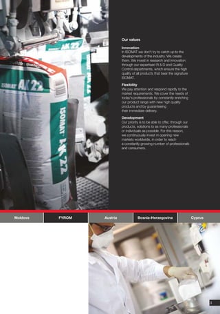Our values

                            Innovation
                            In ISOMAT we don't try to catch up to the
                            developments of the industry. We create
                            them. We invest in research and innovation
                            through our expertised R & D and Quality
                            Control departments, which ensure the high
                            quality of all products that bear the signature
                            ISOMAT.

                            Flexibility
                            We pay attention and respond rapidly to the
                            market requirements. We cover the needs of
                            today's professionals by constantly enriching
                            our product range with new high quality
                            products and by guaranteeing
                            their immediate delivery.

                            Development
                            Our priority is to be able to offer, through our
                            products, solutions to as many professionals
                            or individuals as possible. For this reason,
                            we continuously invest in opening new
                            markets worldwide, in order to reach
                            a constantly growing number of professionals
                            and consumers.




Moldova   FYROM   Austria              Bosnia-Herzegovina                      Cyprus




                                                                                        3
 