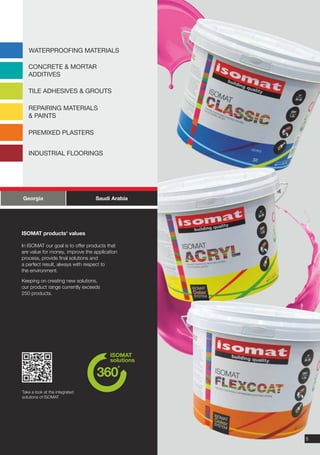 WATERPROOFING MATERIALS

   CONCRETE & MORTAR
   ADDITIVES

   TILE ADHESIVES & GROUTS

   REPAIRING MATERIALS
   & PAINTS

   PREMIXED PLASTERS


   INDUSTRIAL FLOORINGS




Georgia                           Saudi Arabia




ISOMAT products' values

In ISOMAT our goal is to offer products that
are value for money, improve the application
process, provide final solutions and
a perfect result, always with respect to
the environment.

Keeping on creating new solutions,
our product range currently exceeds
250 products.




Take a look at the integrated
solutions of ISOMAT




                                                 5
 