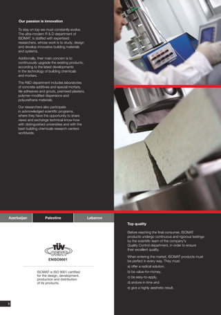 Our passion is innovation

     To stay on top we must constantly evolve.
     The ultra-modern R & D department of
     ISOMAT, is staffed with expertised
     researchers, whose work is to study, design
     and develop innovative building materials
     and systems.

     Additionally, their main concern is to
     continuously upgrade the existing products,
     according to the latest developments
     in the technology of building chemicals
     and mortars.

     The R&D department includes laboratories
     of concrete additives and special mortars,
     tile adhesives and grouts, premixed plasters,
     polymer-modified dispersions and
     polyurethane materials.

     Our researchers also participate
     in acknowledged scientific programs,
     where they have the opportunity to share
     views and exchange technical know-how
     with distinguished universities and with the
     best building chemicals research centers
     worldwide.




Azerbaijan             Palestine                     Lebanon
                                                               Top quality

                                                               Before reaching the final consumer, ISOMAT
                                                               products undergo continuous and rigorous testings
                                                               by the scientific team of the company's
                                                               Quality Control department, in order to ensure
                                                               their excellent quality.

                                                               When entering the market, ISOMAT products must
                         ENISO9001                             be perfect in every way. They must:
                                                               a) offer a radical solution,
                  ISOMAT is ISO 9001 certified                 b) be value-for-money,
                  for the design, development,                 c) be easy-to-apply,
                  production and distribution
                  of its products.                             d) endure in time and
                                                               e) give a highly aesthetic result.

                                                                                                                   7

6
 