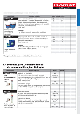 Impermeabilização de Paredes
       PRODUTO/CÓDIGO                                 DESCRIÇÃO - APLICAÇÃO                       PACOTE PÇ/CAIXA PÇ/EL/PAL

  ISOMAT   SL 17               Membrana líquida elastomérica escovável sem solventes que           15 kg               44
  0523/3                       possui elasticidade e durabilidade elevadas. Usada por baixo de       5 kg             110
                               ladrilhos para impermeabilização sem juntas de áreas como
                               banheiros, chuveiros etc. Pode ser aplicada com rolo ou espátula
                               em concreto, gesso, aglomerado, etc.
                               Cores: Cinza.
  Membrana líquida
                                Consumo:
  elastomérica para
                                1,0-1,5 kg/m2 dependendo da absortividade do substrato.
  impermeabilização
  sob ladrilhos
  AQUAMAT-F                    Solução aquosa de silicone usada em umidade crescente em           *170 kg                3
  0215/1                       paredes de concreto ou alvenaria. Pode ser aplicada tanto por       25 kg               26
                               impregnação quanto por furos.
                                                                                                    6 kg        4      72
                               Cores: Transparente.

                               Consumo:
                               Por furos: Aprox. 18 kg/m2 do furo na parede. Por impregnação:
                               200-300 g/m2 da superfície da parede.
  Solução para umidade
  capilar


* Packages marked with an asterisk are available 3 days after reception of order.




1.4 Produtos para Complementação
    de Impermeabilização - Reforços
      PRODUTO/CÓDIGO                                 DESCRIÇÃO - APLICAÇÃO                           PACOTE         PÇ/CAIXA

 FIBERGLASS MESH              Malha com 100 cm de largura                                             Rolo
 FOR                          Feita de fibra de vidro, para reforço total de camadas de            1 m x 50 m
                              impermeabilização (por exemplo, membrana ISOFLEX) em casos de          (50 m2)
 WATERPROOFING
                              múltiplas rachaduras. Peso: Aprox. 65 g/m2.
 LAYERS                       Malha: 1,0 mm x 2,0 mm.
 1205/1                                                                                               Rolo

                              Fita com 10 cm de largura                                           10 cm x 50 m        20
                              Feita com o mesmo material que acima, usada para reforço local da
                              membrana ISOFLEX ao longo de rachaduras ou juntas.


 TREVIRA                      Fino tecido de poliéster                                                Rolo
 1203/1                       de 30 g/m2, usado para reforçar camadas de impermeabilização        1 m x 100 m
                              como ISOFLEX, AQUAMAT-ELASTIC etc.                                    (100 m2)

                              Fita com 10 cm de largura
                              Feita com o mesmo material que acima, usada para reforço de         1 m x 200 m
                              camadas de impermeabilização ao longo de rachaduras, juntas ou         (200 m2)
                              na junção entre parede e chão.
 Tecido de poliéster para
 reforço de camadas de                                                                                Rolo
 impermeabilização                                                                                10 cm x 50 m        20
                                                                                                                               11
 