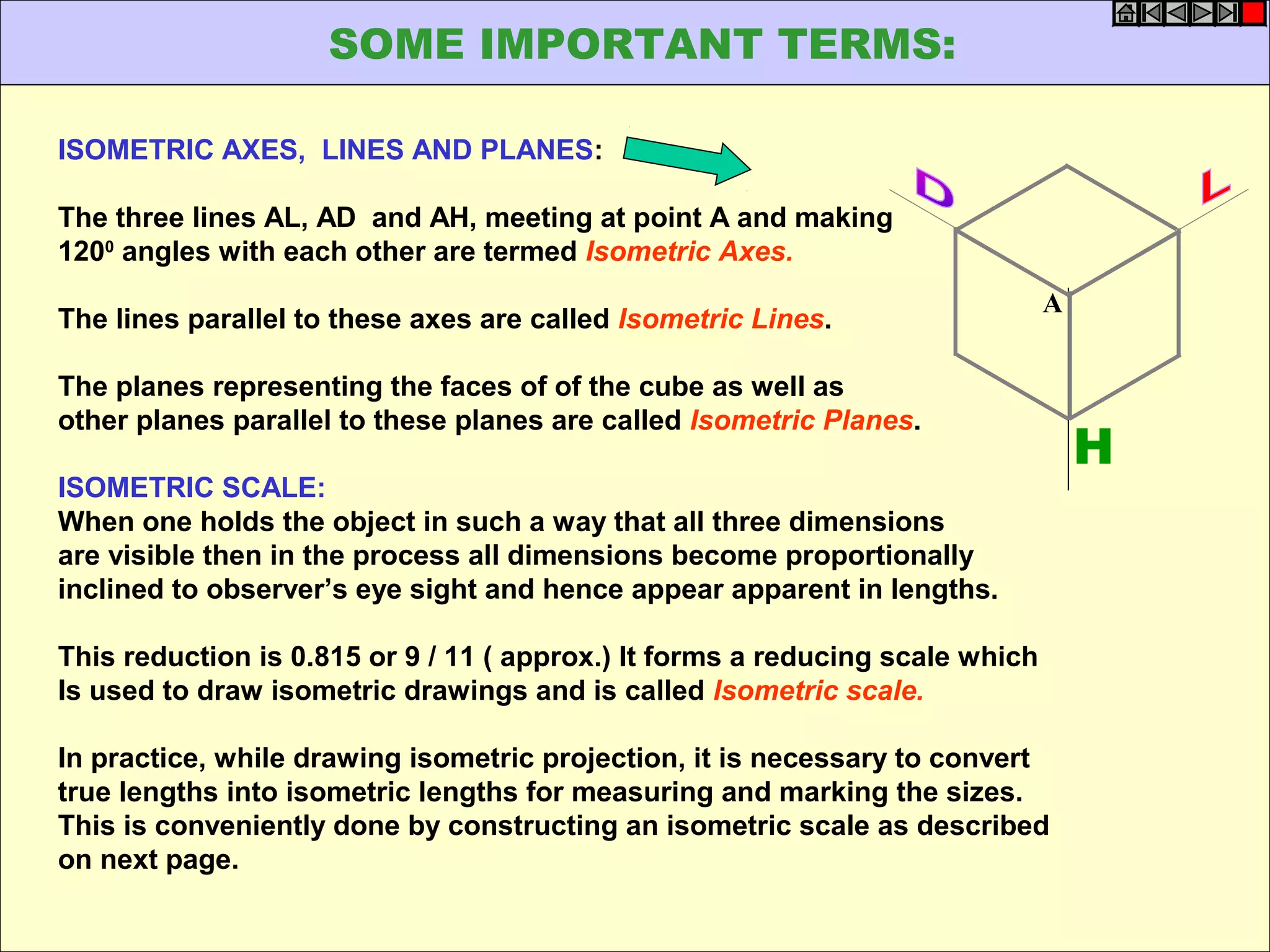 ISOMETRIC AXES, LINES AND PLANES:
The three lines AL, AD and AH, meeting at point A and making
1200
angles with each other are termed Isometric Axes.
The lines parallel to these axes are called Isometric Lines.
The planes representing the faces of of the cube as well as
other planes parallel to these planes are called Isometric Planes.
ISOMETRIC SCALE:
When one holds the object in such a way that all three dimensions
are visible then in the process all dimensions become proportionally
inclined to observer’s eye sight and hence appear apparent in lengths.
This reduction is 0.815 or 9 / 11 ( approx.) It forms a reducing scale which
Is used to draw isometric drawings and is called Isometric scale.
In practice, while drawing isometric projection, it is necessary to convert
true lengths into isometric lengths for measuring and marking the sizes.
This is conveniently done by constructing an isometric scale as described
on next page.
H
A
SOME IMPORTANT TERMS:
 
