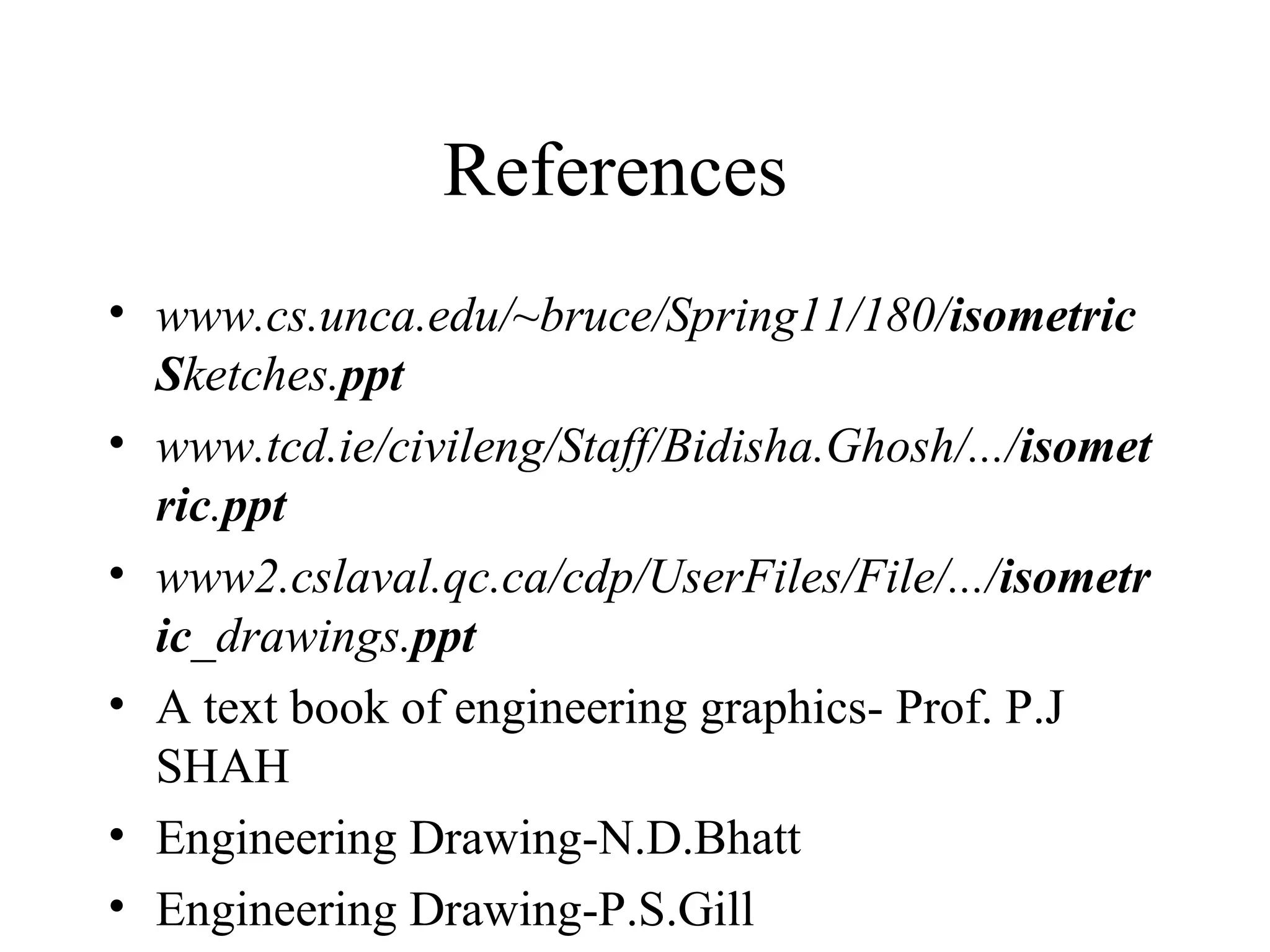 References
• www.cs.unca.edu/~bruce/Spring11/180/isometric
Sketches.ppt
• www.tcd.ie/civileng/Staff/Bidisha.Ghosh/.../isomet
ric.ppt
• www2.cslaval.qc.ca/cdp/UserFiles/File/.../isometr
ic_drawings.ppt
• A text book of engineering graphics- Prof. P.J
SHAH
• Engineering Drawing-N.D.Bhatt
• Engineering Drawing-P.S.Gill
 