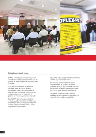 İhtiyaçlarınıza kulak veririz

     ISOMAT Teknik Destek departmanı, şirketin            ISOMAT'ta bizler, müşterilerimizin ürünlerimize
     uzmanlık alanı ile ilgili, inşaata dair her konuda   dair her şeyi bilebilmesini isteriz.
     güvenilir ve dakik danışmanlık sağlamak üzere
     buradadır.                                           Bu nedenle, şirketimizin teknik destek
                                                          departmanı her yıl, ISOMAT ürünlerinin
     Son derece uzmanlaşmış ve deneyimli                  özellikleri ve doğru uygulanması konusunda
     mühendis ekibi, her gün, iş ortakları,               daha detaylı bilgiler edinmek isteyen herkes
     mühendisler, yükleniciler, teknisyenler ve           için bir dizi teknik seminer organize eder.
     kişilerden gelen çok sayıda telefon araması
     ve e-postaya, daima en uygun teknik                  Seminerler, deneyimli mühendislerimiz
     çözümü sunma amacıyla yanıt vermektedir.             tarafından şirketin çağdaş donanımlı seminer
                                                          ve teknik eğitim odalarında yürütülür.
     Tüm ISOMAT ürünlerinin teknik özellikleri
     ve doğru uygulanmasına dair ek bilgiler aynı
     zamanda şirketin www.isomat.eu adresinde
     ve resmi satış noktalarında mevcut teknik
     broşürlerinde de bulunabilir.




12
 