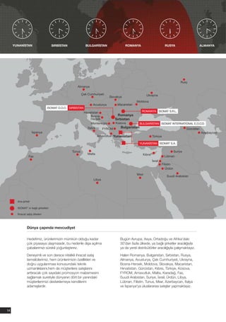 YUNANİSTAN                      SIRBİSTAN             BULGARİSTAN                  ROMANYA                         RUSYA                         ALMANYA




                                                                                                                                     Rusy
                                                    Almanya

                                                         Çek Cumhuriyeti                                Ukrayna
                                                                             Slovakya
                                                                                               Moldova
                                                                 Avusturya        Macaristan
                                ISOMAT D.O.O. SIRBİSTAN
                                                          Hırvatistan                              ROMANYA ISOMAT S.R.L.
                                                               Bosna-              Romanya
                                                               Hersek            Sırbistan
                                                               Montenegro        Kosova           BULGARİSTAN ISOMAT INTERNATIONAL E.O.O.D.
                                                             İtalya      FYROM      Bulgaristan                                           Gürcistan
                    İspanya                                                                                                                           Azerbaycan
                                                                      Arnavutluk Yunanistan                  Türkiye

                                                                                                 YUNANİSTAN ISOMAT S.A.

                                                 Tunus                                                                           Suriye
                                                             Malta                                  Kıbrıs
                 Fas                                                                                                   Lübnan
                                                                                                             İsrail
                                                                                                                      Filistin
                                                                                                                         Ürdün
                                                                                                Mısır
                                                                                                                         Suudi Arabistan
                                                                 Libya




       Ana şirket

       ISOMAT' ın bağlı şirketleri

       İhracat satış ülkeleri




               Dünya çapında mevcudiyet

               Hedefimiz, ürünlerimizin mümkün olduğu kadar                         Bugün Avrupa, Asya, Ortadoğu ve Afrika'daki
               çok piyasaya ulaşmasıdır, bu nedenle dışa açılma                     30'dan fazla ülkede, ya bağlı şirketler aracılığıyla
               çabalarımızı sürekli yoğunlaştırırız.                                ya da yerel distribütörler aracılığıyla çalışmaktayız.

               Deneyimli ve son derece nitelikli ihracat satış                      Halen Romanya, Bulgaristan, Sırbistan, Rusya,
               temsilcilerimiz, hem ürünlerimizin özellikleri ve                    Almanya, Avusturya, Çek Cumhuriyeti, Ukrayna,
               doğru uygulanması konusundaki teknik                                 Bosna-Hersek, Moldova, Slovakya, Macaristan,
               uzmanlıklarını,hem de müşterilere satışlarını                        Hırvatistan, Gürcistan, Kıbrıs, Türkiye, Kosova,
               arttıracak çok sayıdaki promosyon malzemesini                        FYROM, Arnavutluk, Malta, Karadağ, Fas,
               sağlamak suretiyle dünyanın dört bir yanındaki                       Suudi Arabistan, Suriye, İsrail, Ürdün, Libya,
               müşterilerimizi desteklemeye kendilerini                             Lübnan, Filistin, Tunus, Mısır, Azerbaycan, İtalya
               adamışlardır.                                                        ve İspanya'ya uluslararası satışlar yapmaktayız.




14
 