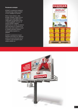 Perakende stratejisi

ISOMAT'ın perakende ortaklarının
dükkanlarındaki varlığı kuvvetlidir
ve ürün çeşitliliği sunmaktadır.

Marka imajının iletişimi, raflar,
levhalar, posterler, doğal numune
sergileri veya basılı bilgilendirici
malzemeler ile dükkanların içinde
ve dışında geliştirilir. Her şey, bir
yandan ISOMAT değerleri
sergilenirken bir yandan da satıcının
satış yapmasına ve müşterinin de
ihtiyacı olanı daha kolayca ve kesin
bir şekilde bulmasına yardımcı
olacak şekilde tasarlanır ve
geliştirilir.

ISOMAT'ın perakende konsepti
faaliyette bulunduğu tüm ülkelerde
aynıdır, ama aynı zamanda her bir
müşterinin özel ihtiyaçlarına göre
adapte edilebilir de.




                                        17
 