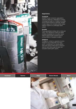 Değerlerimiz

                               Yenilikçilik
                               ISOMAT'ta bizler endüstrinin gelişmelerine
                               yetişmeye çalışmayız. Gelişmeleri biz yaratırız.
                               Uzmanlaşmış Araştırma ve Geliştirme ve Kalite
                               Kontrol departmanlarımız vasıtasıyla, ISOMAT
                               imzasını taşıyan tüm ürünlerde yüksek kaliteyi
                               sağlayan araştırma ve yenilikçiliğe yatırım
                               yaparız.

                               Esneklik
                               Piyasa gerekliliklerine dikkat eder ve hızla yanıt
                               veririz. Ürün yelpazemizi sürekli yeni kaliteli
                               ürünlerle zenginleştirmek ve bunların çabuk
                               teslimini garanti etmek suretiyle bugünün
                               profesyonellerinin ihtiyaçlarını karşılarız.

                               Geliştirme
                               Önceliğimiz, ürünlerimiz sayesinde mümkün
                               olduğunca çok profesyonele veya kişiye
                               çözüm sunabilmektir. Bu nedenle gittikçe
                               daha fazla sayıda profesyonele ve tüketiciye
                               erişmek üzere dünya çapında açılan yeni
                               piyasalara sürekli yatırım yaparız.




Avusturya   İspanya   İtalya                  Bosna-Hersek                          Kıbrıs




                                                                                             3
 